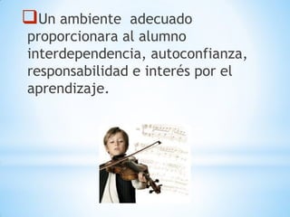 Un ambiente adecuado
proporcionara al alumno
interdependencia, autoconfianza,
responsabilidad e interés por el
aprendizaje.
 
