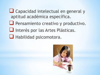  Capacidad intelectual en general y
aptitud académica específica.
 Pensamiento creativo y productivo.
 Interés por las Artes Plásticas.
 Habilidad psicomotora.
 