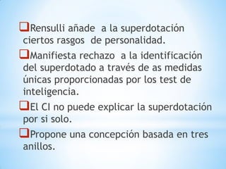 Rensulli añade a la superdotación
ciertos rasgos de personalidad.
Manifiesta rechazo a la identificación
del superdotado a través de as medidas
únicas proporcionadas por los test de
inteligencia.
El CI no puede explicar la superdotación
por si solo.
Propone una concepción basada en tres
anillos.
 