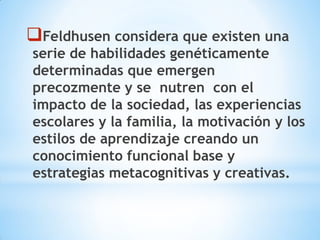 Feldhusen considera que existen una
serie de habilidades genéticamente
determinadas que emergen
precozmente y se nutren con el
impacto de la sociedad, las experiencias
escolares y la familia, la motivación y los
estilos de aprendizaje creando un
conocimiento funcional base y
estrategias metacognitivas y creativas.
 