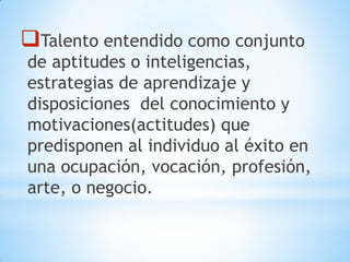 Talento entendido como conjunto
de aptitudes o inteligencias,
estrategias de aprendizaje y
disposiciones del conocimiento y
motivaciones(actitudes) que
predisponen al individuo al éxito en
una ocupación, vocación, profesión,
arte, o negocio.
 