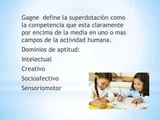 Gagne define la superdotación como
la competencia que esta claramente
por encima de la media en uno o mas
campos de la actividad humana.
Dominios de aptitud:
Intelectual
Creativo
Socioafectivo
Sensoriomotor
 