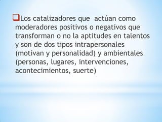 Los catalizadores que actúan como
moderadores positivos o negativos que
transforman o no la aptitudes en talentos
y son de dos tipos intrapersonales
(motivan y personalidad) y ambientales
(personas, lugares, intervenciones,
acontecimientos, suerte)
 