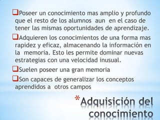 *
Poseer un conocimiento mas amplio y profundo
que el resto de los alumnos aun en el caso de
tener las mismas oportunidades de aprendizaje.
Adquieren los conocimientos de una forma mas
rapidez y eficaz, almacenando la información en
la memoria. Esto les permite dominar nuevas
estrategias con una velocidad inusual.
Suelen poseer una gran memoria
Son capaces de generalizar los conceptos
aprendidos a otros campos
 