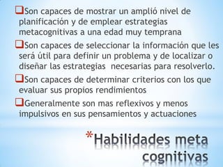 *
Son capaces de mostrar un amplió nivel de
planificación y de emplear estrategias
metacognitivas a una edad muy temprana
Son capaces de seleccionar la información que les
será útil para definir un problema y de localizar o
diseñar las estrategias necesarias para resolverlo.
Son capaces de determinar criterios con los que
evaluar sus propios rendimientos
Generalmente son mas reflexivos y menos
impulsivos en sus pensamientos y actuaciones
 