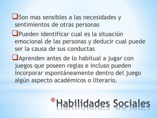 *
Son mas sensibles a las necesidades y
sentimientos de otras personas
Pueden identificar cual es la situación
emocional de las personas y deducir cual puede
ser la causa de sus conductas
Aprenden antes de lo habitual a jugar con
juegos que poseen reglas e incluso pueden
incorporar espontáneamente dentro del juego
algún aspecto académicos o literario.
 
