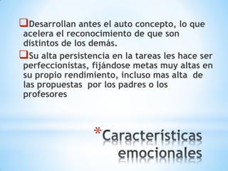 *
Desarrollan antes el auto concepto, lo que
acelera el reconocimiento de que son
distintos de los demás.
Su alta persistencia en la tareas les hace ser
perfeccionistas, fijándose metas muy altas en
su propio rendimiento, incluso mas alta de
las propuestas por los padres o los
profesores
 