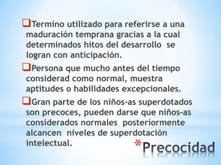 *
Termino utilizado para referirse a una
maduración temprana gracias a la cual
determinados hitos del desarrollo se
logran con anticipación.
Persona que mucho antes del tiempo
considerad como normal, muestra
aptitudes o habilidades excepcionales.
Gran parte de los niños-as superdotados
son precoces, pueden darse que niños-as
considerados normales posteriormente
alcancen niveles de superdotación
intelectual.
 