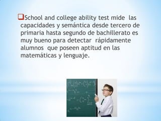 School and college ability test mide las
capacidades y semántica desde tercero de
primaria hasta segundo de bachillerato es
muy bueno para detectar rápidamente
alumnos que poseen aptitud en las
matemáticas y lenguaje.
 
