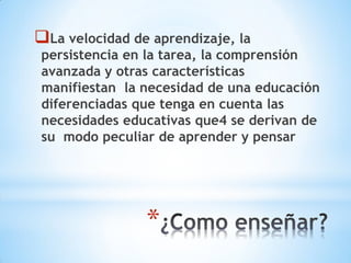 *
La velocidad de aprendizaje, la
persistencia en la tarea, la comprensión
avanzada y otras características
manifiestan la necesidad de una educación
diferenciadas que tenga en cuenta las
necesidades educativas que4 se derivan de
su modo peculiar de aprender y pensar
 
