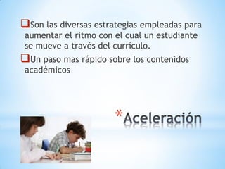 *
Son las diversas estrategias empleadas para
aumentar el ritmo con el cual un estudiante
se mueve a través del currículo.
Un paso mas rápido sobre los contenidos
académicos
 