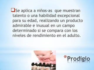 *
Se aplica a niños-as que muestran
talento o una habilidad excepcional
para su edad, realizando un producto
admirable e inusual en un campo
determinado si se compara con los
niveles de rendimiento en el adulto.
 