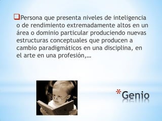 *
Persona que presenta niveles de inteligencia
o de rendimiento extremadamente altos en un
área o dominio particular produciendo nuevas
estructuras conceptuales que producen a
cambio paradigmáticos en una disciplina, en
el arte en una profesión,…
 