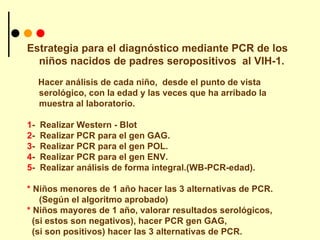 Estrategia para el diagnóstico mediante PCR de los niños nacidos de padres seropositivos  al VIH-1. Hacer análisis de cada niño,  desde el punto de vista serológico, con la edad y las veces que ha arribado la muestra al laboratorio. 1 -  Realizar Western - Blot  2 -  Realizar PCR para el gen GAG. 3 -  Realizar PCR para el gen POL. 4 -  Realizar PCR para el gen ENV. 5 -  Realizar análisis de forma integral.(WB-PCR-edad). *  Niños menores de 1 año hacer las 3 alternativas de PCR.(Según el algoritmo aprobado) *  Niños mayores de 1 año, valorar resultados serológicos, (si estos son negativos), hacer PCR gen GAG,  (si son positivos) hacer las 3 alternativas de PCR. 