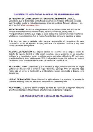 FUNDAMENTOS IDEOLÓGICOS. LAS IDEAS DEL RÉGIMEN FRANQUISTA

ESTUVIERON EN CONTRA DE UN SISTEMA PARLAMENTARIO Y LIBERAL.
Consideran que la democracia y el sufragio universal son métodos artificiales e inútiles
que intentaban igualar la natural desigualdad entre los hombres. Tomaron además los
símbolos de los fascismos europeos.

ANTICOMUNISMO. En el que se engloban no sólo a los comunistas, sino a todas las
fuerzas defensoras del movimiento obrero, es decir, socialistas, anarquistas...El
Franquismo fue un sistema que negó a la clase trabajadora sus instrumentos de defensa
y todas sus reivindicaciones. Así, la huelga fue entendida como una traición a la patria.

A lo largo de todo el período, solía hacerse responsable al comunismo de estar
conspirando contra el régimen, lo que justificaba una represión continua y muy dura
contra los líderes de izquierda.


NACIONALCATOLICISMO. La religión católica se convirtió en la religión oficial del
Estado. La iglesia dominó la vida social española, estuvo presente en las escuelas,
institutos y universidades, tenían la religión como asignatura obligatoria. El matrimonio
eclesiástico fue el único válido desde 1939. La Iglesia tenía grandes poderes en materia
de censura y una presencia constante en los medios de comunicación.


TRADICIONALISMO. Consideraba que el pasado fue mejor, como la época de los Reyes
Católicos de los que van a tomar el yugo y la flecha. Del siglo XVIII en adelante todo
había sido un error, la Ilustración y el liberalismo habían conducido a España a la
decadencia.


UNIDAD DE LA PATRIA. Se prohibieron los regionalismos, los estatutos de autonomía,
cualquier lengua y cualquier bandera o himno que no fuera el español.


MILITARISMO. El ejército estuvo siempre del lado de Franco,en el régimen franquista
eran frecuentes los desfiles militares o los honores a la bandera de España.


             LOS APOYOS POLÍTICOS Y SOCIALES DEL FRANQUISMO
 