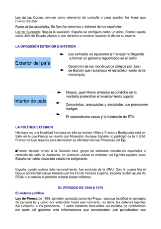 Ley de las Cortes; servían como elemento de consulta y para aprobar las leyes que
Franco dictaba
Fuero de los españoles; Se fijan los derechos y deberes de los españoles.
Ley de Sucesión; Regula la sucesión. España se configura como un reino. Franco queda
como Jefe de Estado vitalicio y con derecho a nombrar sucesor el día de su muerte.


LA OPOSICIÓN EXTERIOR E INTERIOR

                                    Los exiliados se opusieron al franquismo llegando
                                     a formar un gobierno republicano en el exilio
Exterior del país
                                    Oposición de los monárquicos dirigida por Juan
                                    de Borbón que reclamaba el restablecimiento de la
                                    monarquía.




                                  Maquis, guerrilleros armados escondidos en la
                                  montaña pretendían el levantamiento popular
Interior de país
                                  Comunistas, anarquistas y socialistas que promueven
                                  huelgas

                                  El nacionalismo vasco y la fundación de ETA

LA POLÍTICA EXTERIOR
Hendaya es una localidad francesa en ella se reúnen Hitler y Franco y Bordiguera está en
Italia en la que Franco se reunió con Mussolini. Aunque España no participó de la II G.M.
Franco no tuvo reparos para demostrar su afinidad con las Potencias del Eje.


Franco decidió enviar a la División Azul, grupo de soldados voluntarios españoles a
combatir del lado de Alemania, no pudieron utilizar el uniforme del Ejército español pues
España se había declarado estado no beligerante.


España quedó aislada internacionalmente, fue excluida de la ONU. Con la guerra fría el
bloque occidental estuvo liderado por los EEUU incluida España, España recibió ayuda de
EEUU y a cambio le permitió instalar bases militares.


                             EL PERIODO DE 1959 A 1975
El sistema político
Ley de Prensa de 1966, también conocida como ley Fraga, -aunque modificó el concepto
de censura tal y como era entendido hasta ese momento, es decir, las órdenes tajantes
del Gobierno a los periódicos- . Fueron bastante frecuentes los escritos de rectificación
por parte del gobierno ante informaciones que consideraban que perjudicaban sus
 