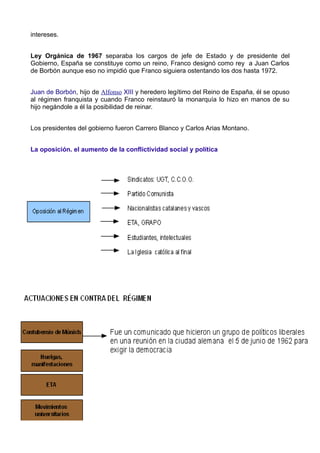 intereses.


Ley Orgánica de 1967 separaba los cargos de jefe de Estado y de presidente del
Gobierno, España se constituye como un reino, Franco designó como rey a Juan Carlos
de Borbón aunque eso no impidió que Franco siguiera ostentando los dos hasta 1972.


Juan de Borbón, hijo de Alfonso XIII y heredero legítimo del Reino de España, él se opuso
al régimen franquista y cuando Franco reinstauró la monarquía lo hizo en manos de su
hijo negándole a él la posibilidad de reinar.


Los presidentes del gobierno fueron Carrero Blanco y Carlos Arias Montano.


La oposición. el aumento de la conflictividad social y política
 