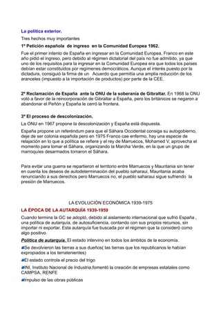 La política exterior.
Tres hechos muy importantes
1º Petición española de ingreso en la Comunidad Europea 1962.
Fue el primer intento de España en ingresar en la Comunidad Europea, Franco en este
año pidió el ingreso, pero debido al régimen dictatorial del país no fue admitido, ya que
uno de los requisitos para la ingresar en la Comunidad Europea era que todos los países
debían estar constituidos por regímenes democráticos. Aunque el interés puesto por la
dictadura, consiguió la firma de un Acuerdo que permitía una amplia reducción de los
aranceles (impuesto a la importación de productos) por parte de la CEE.


2º Reclamación de España ante la ONU de la soberanía de Gibraltar. En 1968 la ONU
votó a favor de la reincorporación de Gibraltar a España, pero los británicos se negaron a
abandonar el Peñón y España le cerró la frontera.

3º El proceso de descolonización.
La ONU en 1967 propone la descolonización y España está dispuesta.
España propone un referéndum para que el Sáhara Occidental consiga su autogobierno,
deje de ser colonia española pero en 1975 Franco cae enfermo, hay una especie de
relajación en lo que a política se refiere y el rey de Marruecos, Mohamed V, aprovecha el
momento para tomar el Sáhara, organizando la Marcha Verde, en la que un grupo de
marroquíes desarmados tomaron el Sáhara.


Para evitar una guerra se repartieron el territorio entre Marruecos y Mauritania sin tener
en cuenta los deseos de autodeterminación del pueblo saharaui, Mauritania acaba
renunciando a sus derechos pero Marruecos no, el pueblo saharaui sigue sufriendo la
presión de Marruecos.



                        LA EVOLUCIÓN ECONÓMICA 1939-1975
LA ÉPOCA DE LA AUTARQUÍA 1939-1959
Cuando termina la GC se adoptó, debido al aislamiento internacional que sufrió España ,
una política de autarquía, de autosuficiencia, contando con sus propios recursos, sin
importar ni exportar. Esta autarquía fue buscada por el régimen que la consideró como
algo positivo.
Política de autarquía. El estado intervino en todos los ámbitos de la economía.
 Se devolvieron las tierras a sus dueños( las tierras que los republicanos le habían
expropiados a los terratenientes)
 El estado controla el precio del trigo
 INI, Instituto Nacional de Industria,fomentó la creación de empresas estatales como
CAMPSA, RENFE
 Impulso de las obras públicas
 
