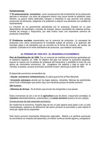 Consecuencias
1º El estancamiento económico como consecuencia del hundimiento de la producción
agrícola e industrial. Los años de posguerra fueron muy duros donde la población pasó
hambre. La guerra había destruidos campos e industrias lo que provocó una escasa
producción de alimentos, obligando a la población a adquirir sus alimentos con cartillas de
racionamiento
La industria se vio gravemente perjudicada por la autarquía, España es un país
dependiente de tecnología y fuentes de energía, estuvo necesitado de materias primas,
fuentes de energía y maquinaria, por este motivo hubo una importante carencia de
productos industriales.


2º Problemas sociales ocasionados por la carencia de productos. La escasead de
productos tuvo como consecuencia la inmediata subida de precios y la aparición del
mercado negro o de estraperlo que se convirtió en la forma de comprar, de vender, de
subsistir. Consiste en la venta clandestina de productos que estaban racionados.


             EL PERIODO DE 1959-1975 . EL DESARROLLO ECONÓMICO
Plan de Estabilización de 1959. Fue un conjunto de medidas económicas aprobadas por
el Gobierno español, en 1959. El objetivo del plan fue sanear la economía española,
supuso la ruptura con la política de autarquía del franquismo y posibilitó el inicio de una
época de crecimiento económico .Se congelaron los salarios y bajó el valor de la
moneda, la peseta, aunque al principio aumentó el paro disminuyó a partir de 1961.


El desarrollo económico se benefició de:
1)Ayuda económica norteamericana, en plena guerra fría el Plan Marshall,
2)Inversión extranjera atraída por los bajos salarios, industrias, fábricas de automóviles
como Ford o Wolsvagen que ponen aquí sus industrias porque es barato producir.
3)El turismo.
4)Remesa de divisas. Es el dinero que envían los emigrantes a sus países


Estas inversiones se van a ver en la agricultura (uso de abono, maquinaria compleja), la
industria (electrodomésticos, automóviles) y el sector terciario (turismo de sol y playa).
Consecuencias de este desarrollo económico.
Se modernizó la economía, España deja de ser un país agrario para pasar a ser un país
industrializado, pasamos de dedicarnos del sector primario al secundario y esto triplica la
renta per cápita de los españoles


Este hecho provocó importantes diferencias regionales, Madrid y la periferia peninsular
se convirtieron en motores del desarrollo y el interior continuó siendo agrario y emigratorio
 