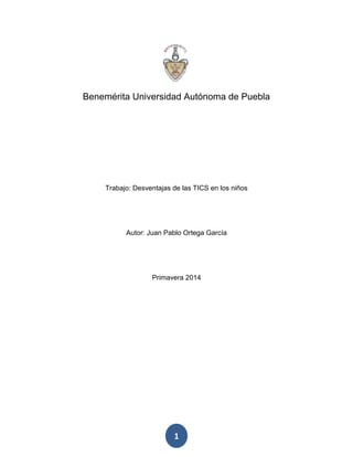 1
Benemérita Universidad Autónoma de Puebla
Trabajo: Desventajas de las TICS en los niños
Autor: Juan Pablo Ortega García
Primavera 2014
 