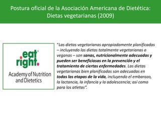 Postura oficial de la Asociación Americana de Dietética:
Dietas vegetarianas (2009)
“Las dietas vegetarianas apropiadamente planificadas
– incluyendo las dietas totalmente vegetarianas o
veganas – son sanas, nutricionalmente adecuadas y
pueden ser beneficiosas en la prevención y el
tratamiento de ciertas enfermedades. Las dietas
vegetarianas bien planificadas son adecuadas en
todas las etapas de la vida, incluyendo el embarazo,
la lactancia, la infancia y la adolescencia; así como
para los atletas”.
 