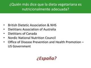 ¿Quién más dice que la dieta vegetariana es
nutricionalmente adecuada?
• British Dietetic Association & NHS
• Dietitians Association of Australia
• Dietitians of Canada
• Nordic National Nutrition Council
• Office of Disease Prevention and Health Promotion –
US Government
¿España?
 