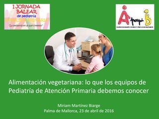 Miriam Martínez Biarge
Palma de Mallorca, 23 de abril de 2016
Alimentación vegetariana: lo que los equipos de
Pediatría de Atención Primaria debemos conocer
 