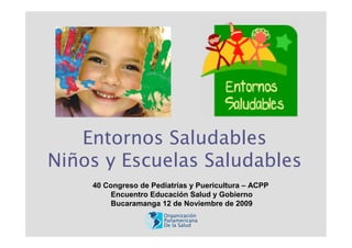 Entornos Saludables
Niños y Escuelas Saludables
    40 Congreso de Pediatrías y Puericultura – ACPP
        Encuentro Educación Salud y Gobierno
        Bucaramanga 12 de Noviembre de 2009
                       Organización
                       Panamericana
                       De la Salud
 