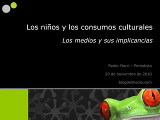 Pedro Ylarri  – Periodista 20 de noviembre de 2010 blogdelmedio.com Los niños y los consumos culturales Los medios y sus implicancias 