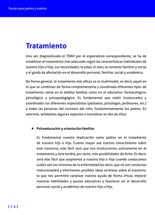 Pautas para padres y madres

Tratamiento
Una vez diagnosticado el TDAH por el especialista correspondiente, se ha de
establecer el tratamiento más adecuado según las características individuales de
nuestro hijo o hija, sus necesidades, la edad, el sexo, el contexto familiar y social
y el grado de afectación en el desarrollo personal, familiar, social y académico.
De forma general, el tratamiento más eficaz es el multimodal, es decir, aquel en
el que se combinan de forma complementaria y coordinada diferentes tipos de
tratamiento, tanto en el ámbito familiar como en el educativo: farmacológico,
psicológico y psicopedagógico. Es fundamental que estén involucrados y
coordinados los diferentes especialistas (pediatras, psicólogos, profesores, etc.)
y todas las personas del contexto del niño, fundamentalmente los padres. En
concreto, señalamos algunos aspectos a considerar en dos de ellos:

♦♦ Psicoeducación y orientación familiar
Es fundamental nuestra implicación como padres en el tratamiento
de nuestro hijo o hija. Cuanto mayor sea nuestro conocimiento sobre
este trastorno, más fácil será que nos involucremos activamente en el
tratamiento y éste tendrá, por tanto, más posibilidades de éxito. Es decir,
será más fácil que aceptemos a nuestro hijo o hija cuando conozcamos
cuáles son los síntomas de la enfermedad (es decir, que no son conductas
intencionadas) y eliminemos posibles ideas erróneas sobre el trastorno,
lo que nos permitirá canalizar nuestra ayuda de forma eficaz, mejorar
nuestras habilidades y pautas educativas y favorecer así el desarrollo
personal, social y académico de nuestro hijo o hija.

[ 1 4 ]

 