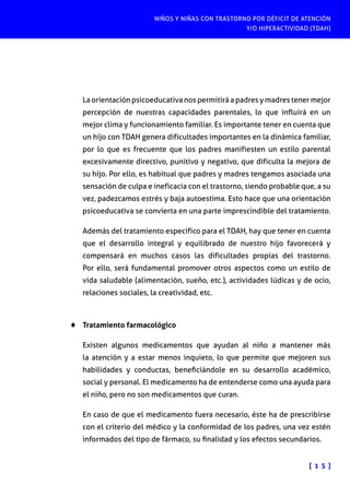 NIÑOS Y NIÑAS CON TRASTORNO POR DÉFICIT DE ATENCIÓN
Y/O HIPERACTIVIDAD (TDAH)

La orientación psicoeducativa nos permitirá a padres y madres tener mejor
percepción de nuestras capacidades parentales, lo que influirá en un
mejor clima y funcionamiento familiar. Es importante tener en cuenta que
un hijo con TDAH genera dificultades importantes en la dinámica familiar,
por lo que es frecuente que los padres manifiesten un estilo parental
excesivamente directivo, punitivo y negativo, que dificulta la mejora de
su hijo. Por ello, es habitual que padres y madres tengamos asociada una
sensación de culpa e ineficacia con el trastorno, siendo probable que, a su
vez, padezcamos estrés y baja autoestima. Esto hace que una orientación
psicoeducativa se convierta en una parte imprescindible del tratamiento.
Además del tratamiento específico para el TDAH, hay que tener en cuenta
que el desarrollo integral y equilibrado de nuestro hijo favorecerá y
compensará en muchos casos las dificultades propias del trastorno.
Por ello, será fundamental promover otros aspectos como un estilo de
vida saludable (alimentación, sueño, etc.), actividades lúdicas y de ocio,
relaciones sociales, la creatividad, etc.

♦♦ Tratamiento farmacológico
Existen algunos medicamentos que ayudan al niño a mantener más
la atención y a estar menos inquieto, lo que permite que mejoren sus
habilidades y conductas, beneficiándole en su desarrollo académico,
social y personal. El medicamento ha de entenderse como una ayuda para
el niño, pero no son medicamentos que curan.
En caso de que el medicamento fuera necesario, éste ha de prescribirse
con el criterio del médico y la conformidad de los padres, una vez estén
informados del tipo de fármaco, su finalidad y los efectos secundarios.
[ 1 5 ]

 