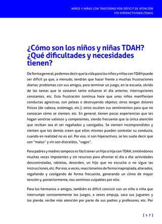 NIÑOS Y NIÑAS CON TRASTORNO POR DÉFICIT DE ATENCIÓN
Y/O HIPERACTIVIDAD (TDAH)

¿Cómo son los niños y niñas TDAH?
¿Qué dificultades y necesidades
tienen?
De forma general, podemos decir que la vida para los niños y niñas con TDAH puede
ser difícil ya que, a menudo, tendrán que hacer frente a muchas frustraciones
diarias: problemas con sus amigos, para terminar un juego, en la escuela, olvido
de las tareas que le costaron tanto esfuerzo el día anterior, interrupciones
constantes, etc. Esta frustración continua hace que unos niños manifiesten
conductas agresivas, con peleas o destruyendo objetos; otros tengan dolores
físicos (de cabeza, estómago, etc.); otros oculten sus sentimientos para que no
conozcan cómo se sienten, etc. En general, tienen pocas experiencias que les
hagan sentirse valiosos y competentes, siendo frecuente que la única atención
que reciban sea el ser regañados y castigados. Se sienten incomprendidos y
sienten que los demás creen que ellos mismos pueden controlar su conducta,
cuando en realidad no es así. Por eso, si son hiperactivos, se les suele decir que
son “malos” y sin son distraídos, “vagos”.
Para padres y madres tampoco es fácil tener un hijo o hija con TDAH, sintiéndonos
muchas veces impotentes y sin recursos para afrontar el día a día: actividades
descontroladas, rabietas, desorden, un hijo que no escucha o no sigue las
instrucciones, etc. Por eso, a veces, reaccionamos de forma inapropiada, alterados,
regañando y castigando de forma frecuente, generando un clima de mayor
tensión y, posteriormente, nos sentimos culpables por ello.
Para los hermanos o amigos, también es difícil convivir con un niño o niña que
interrumpe constantemente los juegos, a veces empuja, saca sus juguetes y
los pierde, recibe más atención por parte de sus padres y profesores, etc. Por

[ 1 7 ]

 