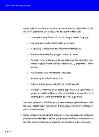 Pautas para padres y madres

queda más de manifiesto a medida que aumentan las exigencias escolares. Estos problemas son el resultado de sus dificultades en:
o	 La comprensión y fluidez lectora, la integración del lenguaje.
o	 La psicomotricidad y coordinación y escritura.
o	 El cálculo y la resolución de problemas matemáticos.
o	 Mantener la motivación y seguir las instrucciones.
o	 Procesar varios estímulos a la vez, distinguir los estímulos relevantes (dispersándose con los irrelevantes) y organizar la información.
o	 Mantener la atención de forma continuada.
o	 Aprender y recordar lo aprendido.
o	 Elaborar estrategias de solución de problemas, etc.
o	 Procesar la información de forma superficial, no significativa y

global, no analítica. Al tener más sensibilidad a los cambios en el
entorno, procesan la información de forma superficial.

Sin duda, todas estas habilidades son necesarias para poder llevar a cabo
las tareas escolares por lo que estas dificultades promoverán con frecuencia un retraso escolar.
•	 Como consecuencia de todo lo anterior, en muchas ocasiones presentan
problemas de ansiedad o estrés, que pueden manifestarse en morderse
las uñas, sudor en las manos, pesadillas, tics en el periodo escolar, etc.

[ 2 2 ]

 