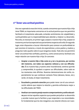 Pautas para padres y madres

1º Tener una actitud positiva
Una vez superada la reacción inicial, cuando conocemos que nuestro hijo o hija
tiene TDAH, es importante centrarnos en la actitud positiva que nos permitirá
facilitarle el tratamiento adecuado, evitando sentimientos de culpabilidad y
sustituyéndolos por la responsabilidad para abordar y mejorar su desarrollo.
Para ello, es necesario, en primer lugar, aceptar a nuestro hijo o hija, aceptar el
trastorno y revisar las expectativas que teníamos respecto a él o ella. En segundo
lugar, estar dispuestos a buscar información para conocer en profundidad en
qué consiste el trastorno, a través de especialistas y otros padres y madres y
preguntar todo aquello sobre lo que tengamos dudas. Todo ello nos permitirá
tener una actitud más confiada y positiva y, como consecuencia, facilitará una
mejor relación con nuestro hijo o hija. En concreto:
o	 Aceptar a nuestro hijo o hija como es y ver a la persona, por encima

del trastorno, con todos sus aspectos valiosos y con sus dificultades. Él es nuestro hijo y nuestro amor incondicional, sentirse querido
y comprendido, le ayudará a superar sus dificultades, sobre todo en
los momentos más difíciles. Nuestras demostraciones de cariño, especialmente las que conllevan contacto físico (abrazos, besos, etc.),
serán, sin duda, el mejor tratamiento.

o	 Escucharle y prestarle atención para poder tener con él una comuni-

cación abierta que mejore la relación y permita enfrentarse mejor a
las dificultades del TDAH.

o	 Analizar con nuestra pareja nuestro comportamiento y estilo educati-

vo para revisar aquellos aspectos que puedan perjudicar su desarrollo
y acordar nuevos que lo faciliten y que respondan a sus necesidades.
Es fundamental que los dos tengamos una relación directa con nues-

[ 2 4 ]

 