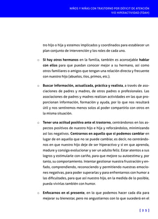 NIÑOS Y NIÑAS CON TRASTORNO POR DÉFICIT DE ATENCIÓN
Y/O HIPERACTIVIDAD (TDAH)

tro hijo o hija y estemos implicados y coordinados para establecer un
plan conjunto de intervención y los roles de cada uno.
o	 Si hay otros hermanos en la familia, también es aconsejable hablar

con ellos para que puedan conocer mejor a su hermano, así como
otros familiares o amigos que tengan una relación directa y frecuente
con nuestro hijo (abuelos, tíos, primos, etc.).

o	 Buscar información, actualizada, práctica y realista, a través de asociaciones de padres y madres, de otros padres o profesionales. Las

asociaciones de padres y madres realizan actividades en las que proporcionan información, formación y ayuda, por lo que nos resultará
útil y nos sentiremos menos solos al poder compartirlo con otros en
la misma situación.
o	 Tener una actitud positiva ante el trastorno, centrándonos en los aspectos positivos de nuestro hijo e hija y reforzándolos, minimizando

así los negativos. Centrarnos en aquello que sí podemos cambiar en
lugar de en aquello que no se puede cambiar, es decir, no centrándonos en que nuestro hijo deje de ser hiperactivo y sí en que aprenda,
madure y consiga evolucionar y ser un adulto feliz. Estar atentos a sus
logros y estimularle con cariño, para que mejore su autoestima y, por
tanto, su comportamiento. Intentar gestionar nuestra frustración y enfado, comprendiendo, reconociendo y permitiendo nuestras emociones negativas, para poder superarlas y para enfrentarnos con humor a
las dificultades, para que así nuestro hijo, en la medida de lo posible,
pueda vivirlas también con humor.
o	 Enfocarnos en el presente, en lo que podemos hacer cada día para
mejorar su bienestar, pero no angustiarnos con lo que sucederá en el

[ 2 5 ]

 