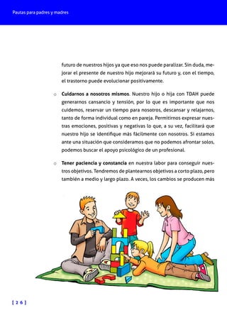 Pautas para padres y madres

futuro de nuestros hijos ya que eso nos puede paralizar. Sin duda, mejorar el presente de nuestro hijo mejorará su futuro y, con el tiempo,
el trastorno puede evolucionar positivamente.
o	 Cuidarnos a nosotros mismos. Nuestro hijo o hija con TDAH puede

generarnos cansancio y tensión, por lo que es importante que nos
cuidemos, reservar un tiempo para nosotros, descansar y relajarnos,
tanto de forma individual como en pareja. Permitirnos expresar nuestras emociones, positivas y negativas lo que, a su vez, facilitará que
nuestro hijo se identifique más fácilmente con nosotros. Si estamos
ante una situación que consideramos que no podemos afrontar solos,
podemos buscar el apoyo psicológico de un profesional.

o	 Tener paciencia y constancia en nuestra labor para conseguir nues-

tros objetivos. Tendremos de plantearnos objetivos a corto plazo, pero
también a medio y largo plazo. A veces, los cambios se producen más

[ 2 6 ]

 