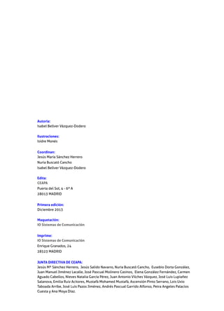 Autoría:
Isabel Bellver Vázquez-Dodero
Ilustraciones:
Isidre Monés
Coordinan:
Jesús María Sánchez Herrero
Nuria Buscató Cancho
Isabel Bellver Vázquez-Dodero
Edita:
CEAPA
Puerta del Sol, 4 - 6º A
28013 MADRID
Primera edición:
Diciembre 2013
Maquetación:
IO Sistemas de Comunicación
Imprime:
IO Sistemas de Comunicación
Enrique Granados, 24
28523 MADRID
JUNTA DIRECTIVA DE CEAPA:
Jesús Mª Sánchez Herrero, Jesús Salido Navarro, Nuria Buscató Cancho, Eusebio Dorta González,
Juan Manuel Jiménez Lacalle, José Pascual Molinero Casinos, Elena González Fernández, Carmen
Aguado Cabellos, Nieves Natalia García Pérez, Juan Antonio Vilches Vázquez, José Luis Lupiañez
Salanova, Emilia Ruiz Acitores, Mustafá Mohamed Mustafá, Ascensión Pinto Serrano, Lois Uxio
Taboada Arribe, José Luis Pazos Jiménez, Andrés Pascual Garrido Alfonso, Petra Angeles Palacios
Cuesta y Ana Moya Díaz.

 