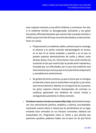 NIÑOS Y NIÑAS CON TRASTORNO POR DÉFICIT DE ATENCIÓN
Y/O HIPERACTIVIDAD (TDAH)

ante cualquier estímulo y muy difícil inhibirse y controlarse. Por ello,
si el ambiente familiar es desorganizado, estresante y con gritos
frecuentes, dificultará bastante que nuestro hijo se pueda controlar e
inhibir ya que será más fácil que se excite demasiado y se descontrole.
Tener en cuenta:
Ø	Proporcionarle un ambiente cálido y afectivo que le contenga,
le refuerce y le anime, evitando sobreprotegerle en exceso,
en el que él se sienta aceptado y querido y en el que se
puedan expresar demostraciones de cariño y afecto, como
abrazos, besos, risas, etc. Como hemos visto, serán muchas las
ocasiones en las que nuestro hijo se pueda sentir impotente y
frustrado por sus dificultades, por lo que este ambiente será
más necesario que nunca ya que es lo le permitirá compensarlo
y reestablecerse anímicamente.
Ø	No gritarle de forma continua, ya que lo único que se consigue
es alterarle y hacer que se acostumbre a los gritos y, por tanto,
sean menos efectivos. Además, en la mayoría de las ocasiones,
los gritos suponen intentos desesperados de controlar su
conducta, generando una dinámica de círculo vicioso y
consiguiendo justamente el efecto contrario.
o	 Fortalecer nuestro vínculo con nuestro hijo o hija, dedicándole tiempo,
con una comunicación positiva, empática y asertiva, escuchándole,

mostrando nuestro afecto e interés por él, poniéndonos en su lugar,
evitando estar centrados en sus fracasos constantes, hablarle con
tranquilidad, etc. Preguntarle cómo se siente y que perciba que
queremos ayudarle, podemos hablar con él para ver de qué forma

[ 2 9 ]

 