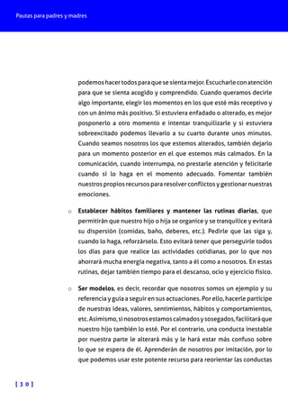 Pautas para padres y madres

podemos hacer todos para que se sienta mejor. Escucharle con atención
para que se sienta acogido y comprendido. Cuando queramos decirle
algo importante, elegir los momentos en los que esté más receptivo y
con un ánimo más positivo. Si estuviera enfadado o alterado, es mejor
posponerlo a otro momento e intentar tranquilizarle y si estuviera
sobreexcitado podemos llevarlo a su cuarto durante unos minutos.
Cuando seamos nosotros los que estemos alterados, también dejarlo
para un momento posterior en el que estemos más calmados. En la
comunicación, cuando interrumpa, no prestarle atención y felicitarle
cuando sí lo haga en el momento adecuado. Fomentar también
nuestros propios recursos para resolver conflictos y gestionar nuestras
emociones.
o	 Establecer hábitos familiares y mantener las rutinas diarias, que
permitirán que nuestro hijo o hija se organice y se tranquilice y evitará

su dispersión (comidas, baño, deberes, etc.). Pedirle que las siga y,
cuando lo haga, reforzárselo. Esto evitará tener que perseguirle todos
los días para que realice las actividades cotidianas, por lo que nos
ahorrará mucha energía negativa, tanto a él como a nosotros. En estas
rutinas, dejar también tiempo para el descanso, ocio y ejercicio físico.
o	 Ser modelos, es decir, recordar que nosotros somos un ejemplo y su

referencia y guía a seguir en sus actuaciones. Por ello, hacerle partícipe
de nuestras ideas, valores, sentimientos, hábitos y comportamientos,
etc. Asimismo, si nosotros estamos calmados y sosegados, facilitará que
nuestro hijo también lo esté. Por el contrario, una conducta inestable
por nuestra parte le alterará más y le hará estar más confuso sobre
lo que se espera de él. Aprenderán de nosotros por imitación, por lo
que podemos usar este potente recurso para reorientar las conductas

[ 3 0 ]

 