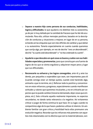 Pautas para padres y madres

o	 Separar a nuestro hijo como persona de sus conductas, habilidades,
logros y dificultades, lo que ayudará a no debilitar más su autoestima,

ya de por sí muy dañada por la cantidad de fracasos que ha ido ido acumulando. Para ello, utilizar mensajes positivos, basados en la descripción de conductas y situaciones a mejorar, en lugar de en su persona,
evitando así las etiquetas que son más difíciles de cambiar y que dañan
a su autoestima. Tenerlo especialmente en cuenta cuando queramos
que corrija algo, por ejemplo, en vez de decirle “eres un desordenado”,
decirle “tu cuarto está desordenado” o “no has ordenado tu cuarto”.
o	 Ayudarle a que descubra en qué cosas es bueno y cuáles son sus habilidades especiales y promoverlas, para que constituyan una fuente de

logros de los que se sienta orgulloso y adquieran mayor peso y lugar
que sus dificultades.
o	 Reconocerle su esfuerzo y los logros conseguidos, ante él y ante los
demás, por pequeños o esperables que sean, son importantes para él

(cuando consiga estar un tiempo quieto, cuando está haciendo algo,
animarle a que lo termine, etc.). Reforzar todo lo positivo y concentrarnos en estos refuerzos y progresos, especialmente cuando manifiesten
actitudes y valores que queremos inculcarles, y no en criticarle por aspectos que no puede cambiar (moverse demasiado, dejar cosas que empieza, etc.). Solo criticarle aquello realmente importante, no aspectos
secundarios, no dando tanta relevancia a lo negativo. Así evitaremos
criticar o juzgar de forma continua lo que hace. En su lugar, cuando no
compartimos algo de lo que hacen, podemos utilizar el silencio. Un ambiente familiar con gran crítica y hostilidad hacia ellos promueve una
evolución negativa. Recordar que los refuerzos más potentes son aquellos más relacionados con lo afectivo que con lo material (abrazos, son-

[ 3 4 ]

 