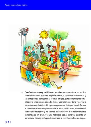 Pautas para padres y madres

o	 Enseñarle recursos y habilidades sociales para manejarse en las dis-

tintas situaciones sociales, especialmente, a controlar su conducta y
sus emociones, por ejemplo, con sus amigos, para no romper la dinámica ni la relación con ellos. Podemos usar ejemplos de la vida real o
situaciones de la televisión que nos permitan dialogar con él. Buscar
el momento adecuado para enseñarle estas habilidades, cuando esté
tranquilo y receptivo y no cuando esté alterado. Y es recomendable
concentrarse en promover una habilidad social concreta durante un
periodo de tiempo, en lugar de muchas a la vez. Especialmente impor-

[ 3 8 ]

 