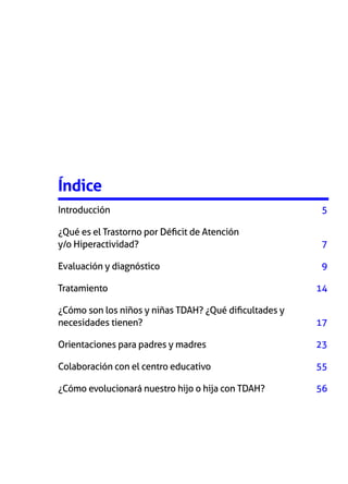 Índice
Introducción	

5

¿Qué es el Trastorno por Déficit de Atención
y/o Hiperactividad? 	

7

Evaluación y diagnóstico	

9

Tratamiento	

14

¿Cómo son los niños y niñas TDAH? ¿Qué dificultades y
necesidades tienen? 	

17

Orientaciones para padres y madres	

23

Colaboración con el centro educativo	

55

¿Cómo evolucionará nuestro hijo o hija con TDAH? 	

56

 