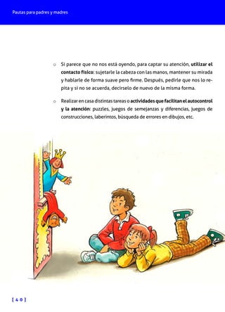 Pautas para padres y madres

o	 Si parece que no nos está oyendo, para captar su atención, utilizar el

contacto físico: sujetarle la cabeza con las manos, mantener su mirada
y hablarle de forma suave pero firme. Después, pedirle que nos lo repita y si no se acuerda, decírselo de nuevo de la misma forma.

o	 Realizar en casa distintas tareas o actividades que facilitan el autocontrol
y la atención: puzzles, juegos de semejanzas y diferencias, juegos de
construcciones, laberintos, búsqueda de errores en dibujos, etc.

[ 4 0 ]

 