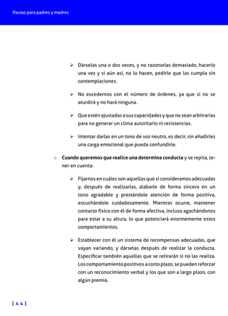 Pautas para padres y madres

Ø	Dárselas una o dos veces, y no razonarlas demasiado, hacerlo
una vez y si aún así, no lo hacen, pedirle que las cumpla sin
contemplaciones.
Ø	No excedernos con el número de órdenes, ya que si no se
aturdirá y no hará ninguna.
Ø	Que estén ajustadas a sus capacidades y que no sean arbitrarias
para no generar un clima autoritario ni resistencias.
Ø	Intentar darlas en un tono de voz neutro, es decir, sin añadirles
una carga emocional que pueda confundirle.
o	 Cuando queremos que realice una determina conducta y se repita, tener en cuenta:

Ø	Fijarnos en cuáles son aquellas que sí consideramos adecuadas
y, después de realizarlas, alabarle de forma sincera en un
tono agradable y prestándole atención de forma positiva,
escuchándole cuidadosamente. Mientras ocurre, mantener
contacto físico con él de forma afectiva, incluso agachándonos
para estar a su altura, lo que potenciará enormemente estos
comportamientos.
Ø	Establecer con él un sistema de recompensas adecuadas, que
vayan variando, y dárselas después de realizar la conducta.
Especificar también aquellas que se retirarán si no las realiza.
Los comportamiento positivos a corto plazo, se pueden reforzar
con un reconocimiento verbal y los que son a largo plazo, con
algún premio.

[ 4 4 ]

 