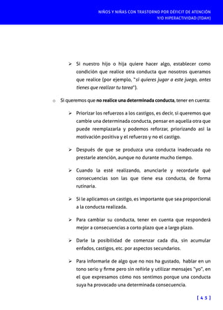 NIÑOS Y NIÑAS CON TRASTORNO POR DÉFICIT DE ATENCIÓN
Y/O HIPERACTIVIDAD (TDAH)

Ø	Si nuestro hijo o hija quiere hacer algo, establecer como
condición que realice otra conducta que nosotros queramos
que realice (por ejemplo, “si quieres jugar a este juego, antes
tienes que realizar tu tarea”).
o	 Si queremos que no realice una determinada conducta, tener en cuenta:
Ø	Priorizar los refuerzos a los castigos, es decir, si queremos que
cambie una determinada conducta, pensar en aquella otra que
puede reemplazarla y podemos reforzar, priorizando así la
motivación positiva y el refuerzo y no el castigo.
Ø	Después de que se produzca una conducta inadecuada no
prestarle atención, aunque no durante mucho tiempo.
Ø	Cuando la esté realizando, anunciarle y recordarle qué
consecuencias son las que tiene esa conducta, de forma
rutinaria.
Ø	Si le aplicamos un castigo, es importante que sea proporcional
a la conducta realizada.
Ø	Para cambiar su conducta, tener en cuenta que responderá
mejor a consecuencias a corto plazo que a largo plazo.
Ø	Darle la posibilidad de comenzar cada día, sin acumular
enfados, castigos, etc. por aspectos secundarios.
Ø	Para informarle de algo que no nos ha gustado, hablar en un
tono serio y firme pero sin reñirle y utilizar mensajes “yo”, en
el que expresamos cómo nos sentimos porque una conducta
suya ha provocado una determinada consecuencia.
[ 4 5 ]

 