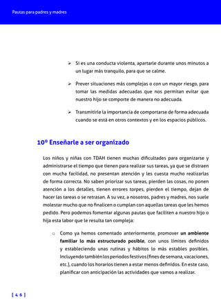 Pautas para padres y madres

Ø	Si es una conducta violenta, apartarle durante unos minutos a
un lugar más tranquilo, para que se calme.
Ø	Prever situaciones más complejas o con un mayor riesgo, para
tomar las medidas adecuadas que nos permitan evitar que
nuestro hijo se comporte de manera no adecuada.
Ø	Transmitirle la importancia de comportarse de forma adecuada
cuando se está en otros contextos y en los espacios públicos.

10º Enseñarle a ser organizado
Los niños y niñas con TDAH tienen muchas dificultades para organizarse y
administrarse el tiempo que tienen para realizar sus tareas, ya que se distraen
con mucha facilidad, no presentan atención y les cuesta mucho realizarlas
de forma correcta. No saben priorizar sus tareas, pierden las cosas, no ponen
atención a los detalles, tienen errores torpes, pierden el tiempo, dejan de
hacer las tareas o se retrasan. A su vez, a nosotros, padres y madres, nos suele
molestar mucho que no finalicen o cumplan con aquellas tareas que les hemos
pedido. Pero podemos fomentar algunas pautas que faciliten a nuestro hijo o
hija esta labor que le resulta tan compleja:
o	 Como ya hemos comentado anteriormente, promover un ambiente

familiar lo más estructurado posible, con unos límites definidos
y estableciendo unas rutinas y hábitos lo más estables posibles.
Incluyendo también los periodos festivos (fines de semana, vacaciones,
etc.), cuando los horarios tienen a estar menos definidos. En este caso,
planificar con anticipación las actividades que vamos a realizar.

[ 4 6 ]

 