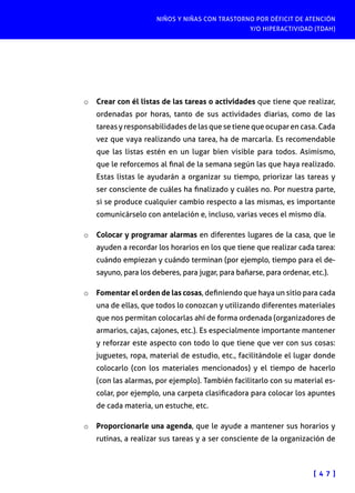 NIÑOS Y NIÑAS CON TRASTORNO POR DÉFICIT DE ATENCIÓN
Y/O HIPERACTIVIDAD (TDAH)

o	 Crear con él listas de las tareas o actividades que tiene que realizar,

ordenadas por horas, tanto de sus actividades diarias, como de las
tareas y responsabilidades de las que se tiene que ocupar en casa. Cada
vez que vaya realizando una tarea, ha de marcarla. Es recomendable
que las listas estén en un lugar bien visible para todos. Asimismo,
que le reforcemos al final de la semana según las que haya realizado.
Estas listas le ayudarán a organizar su tiempo, priorizar las tareas y
ser consciente de cuáles ha finalizado y cuáles no. Por nuestra parte,
si se produce cualquier cambio respecto a las mismas, es importante
comunicárselo con antelación e, incluso, varias veces el mismo día.

o	 Colocar y programar alarmas en diferentes lugares de la casa, que le

ayuden a recordar los horarios en los que tiene que realizar cada tarea:
cuándo empiezan y cuándo terminan (por ejemplo, tiempo para el desayuno, para los deberes, para jugar, para bañarse, para ordenar, etc.).

o	 Fomentar el orden de las cosas, definiendo que haya un sitio para cada
una de ellas, que todos lo conozcan y utilizando diferentes materiales
que nos permitan colocarlas ahí de forma ordenada (organizadores de
armarios, cajas, cajones, etc.). Es especialmente importante mantener
y reforzar este aspecto con todo lo que tiene que ver con sus cosas:
juguetes, ropa, material de estudio, etc., facilitándole el lugar donde
colocarlo (con los materiales mencionados) y el tiempo de hacerlo
(con las alarmas, por ejemplo). También facilitarlo con su material escolar, por ejemplo, una carpeta clasificadora para colocar los apuntes
de cada materia, un estuche, etc.
o	 Proporcionarle una agenda, que le ayude a mantener sus horarios y

rutinas, a realizar sus tareas y a ser consciente de la organización de

[ 4 7 ]

 