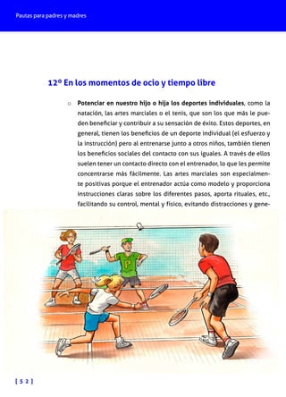 Pautas para padres y madres

12º En los momentos de ocio y tiempo libre
o	 Potenciar en nuestro hijo o hija los deportes individuales, como la

natación, las artes marciales o el tenis, que son los que más le pueden beneficiar y contribuir a su sensación de éxito. Estos deportes, en
general, tienen los beneficios de un deporte individual (el esfuerzo y
la instrucción) pero al entrenarse junto a otros niños, también tienen
los beneficios sociales del contacto con sus iguales. A través de ellos
suelen tener un contacto directo con el entrenador, lo que les permite
concentrarse más fácilmente. Las artes marciales son especialmente positivas porque el entrenador actúa como modelo y proporciona
instrucciones claras sobre los diferentes pasos, aporta rituales, etc.,
facilitando su control, mental y físico, evitando distracciones y gene-

[ 5 2 ]

 
