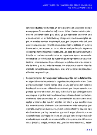 NIÑOS Y NIÑAS CON TRASTORNO POR DÉFICIT DE ATENCIÓN
Y/O HIPERACTIVIDAD (TDAH)

rando conductas automáticas. En otros deportes en los que se trabaje
en equipo de forma más directa (como el fútbol o baloncesto), a priori,
no son tan beneficiosos para ellos, ya que requieren un orden, una
estructuración, un sentido táctico y el seguimiento de unas reglas, aspectos que les resultan muy complicados, por lo que es más fácil que
aparezcan problemas (tiran la pelota sin pensar, se colocan en lugares
inadecuados, no esperan su turno, tienen mal perder y lo expresan
con comportamientos inadecuados, etc.). En caso de que tenga mucho
interés en realizar estos deportes, es importante que el entrenador
conozca las características de nuestro hijo para poder hacer las adaptaciones necesarias que le permitan que su práctica sea una experiencia de éxito y no otra más de fracaso. Los deportes o actividades demasiado competitivas pueden llegar a ser una fuente de ansiedad que
dificulte su aprendizaje.
o	 En los momentos de vacaciones y ocio compartido con toda la familia,
es especialmente importante la organización y la planificación. Estos
periodos implican mucho tiempo libre sin una estructura tan clara (no
hay horarios escolares ni las mismas rutinas), por lo que son más propensos a perder el control. Por ello, es necesario que lo tengamos en
cuenta para organizar actividades enriquecedoras educativas, lúdicas,
de tiempo libre y naturaleza en las que también establezcamos unas
reglas y horarios (se pueden acordar con ellos) y que equilibremos
los momentos más dinámicos con los momentos más tranquilos (por
ejemplo, leyendo un cuento, etc.). En el contexto festivo, hay otro tipo
de situaciones que hay que cuidar y prevenir especialmente por sus
características: los viajes en coche, en los que tiene que permanecer
mucho tiempo sentado, es recomendable entretenerle con diferentes
cosas (música, juegos, cuentos, etc.), pararse con frecuencia, hacer[ 5 3 ]

 