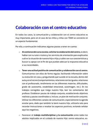 NIÑOS Y NIÑAS CON TRASTORNO POR DÉFICIT DE ATENCIÓN
Y/O HIPERACTIVIDAD (TDAH)

Colaboración con el centro educativo
En todos los casos, la comunicación y colaboración con el centro educativo es
muy importante, pero en el caso de los niños y niñas con TDAH se convierte en
un aspecto fundamental.
Por ello, a continuación indicamos algunas pautas a tener en cuenta:
o	 Al comienzo del curso escolar, solicitar la colaboración del centro, es decir,
hablar con su tutor o tutora y los servicios de orientación para explicarles

cuál es la situación de nuestro hijo o hija y cuáles son sus características y
buscar su apoyo con el fin de que puedan adecuar la respuesta educativa
a sus necesidades.
o	 Tener una actitud positiva de comunicación y colaboración con el centro.
Comunicarnos con ellos de forma regular, facilitando información sobre

su evolución en casa, y preguntando qué sucede en la escuela, dentro del
aula y en el recreo (comportamientos, relaciones con los iguales, relaciones
con el profesorado, rendimiento en las diferentes materias, dificultades,
grado de autonomía, estabilidad emocional, autoimagen, etc.). En los
trabajos corregidos que traiga nuestro hijo, leer los comentarios del
profesor. Establecer pautas de trabajo conjunto, estableciendo objetivos
realistas y pautas coordinadas e, incluso, un plan de motivación conjunto.
Utilizar los diferentes canales de comunicación, especialmente la agenda
escolar pero, dado que también la leerá nuestro hijo, utilizarla solo para
recordar instrucciones o resaltar los aspectos positivos, evitando señalar
aquí los negativos.
o	 Favorecer el trabajo multidisciplinar y la comunicación entre todos los
adultos implicados en el cuidado de nuestro hijo: centro educativo, es-

[ 5 5 ]

 